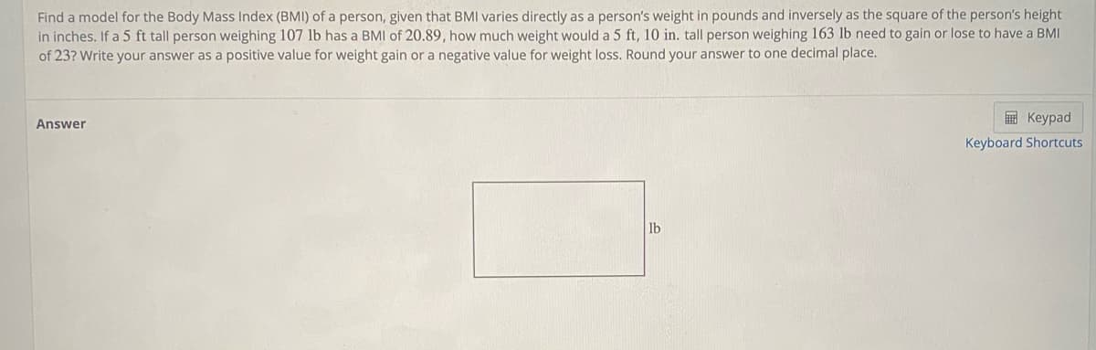 Find a model for the Body Mass Index (BMI) of a person, given that BMI varies directly as a person's weight in pounds and inversely as the square of the person's height
in inches. If a 5 ft tall person weighing 107 lb has a BMI of 20.89, how much weight would a 5 ft, 10 in. tall person weighing 163 lb need to gain or lose to have a BMI
of 23? Write your answer as a positive value for weight gain or a negative value for weight loss. Round your answer to one decimal place.
E Keypad
Answer
Keyboard Shortcuts
lb
