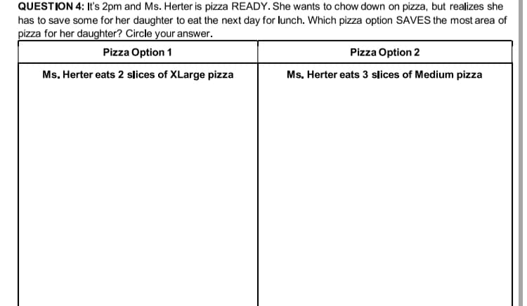 QUESTION 4: It's 2pm and Ms. Herter is pizza READY. She wants to chow down on pizza, but realizes she
has to save some for her daughter to eat the next day for lunch. Which pizza option SAVES the most area of
pizza for her daughter? Circle your answer.
Pizza Option 1
Pizza Option 2
Ms. Herter eats 2 slices of XLarge pizza
Ms. Herter eats 3 slices of Medium pizza
