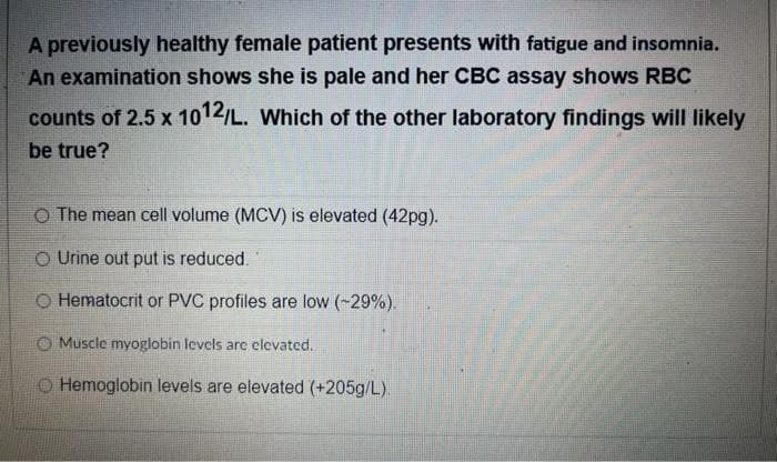 A previously healthy female patient presents with fatigue and insomnia.
An examination shows she is pale and her CBC assay shows RBC
counts of 2.5 x 1012/L. Which of the other laboratory findings will likely
be true?
O The mean cell volume (MCV) is elevated (42pg).
O Urine out put is reduced.
O Hematocrit or PVC profiles are low (-29%).
O Muscle myoglobin levels are clevated.
O Hemoglobin levels are elevated (+205g/L).
