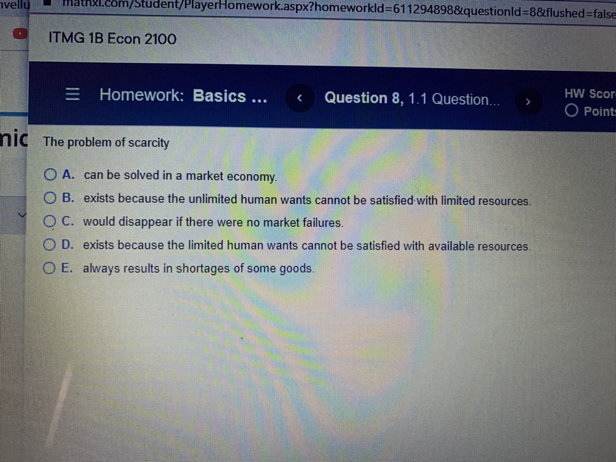 nvellu
Xl.com/Student/PlayerHomework.aspx?homeworkld=611294898&questionld=8&flushed%3Dfalse
ITMG 1B Econ 2100
Homework: Basics ...
Question 8, 1.1 Question...
HW Scor
>
O Point:
nic The problem of scarcity
O A. can be solved in a market economy.
O B. exists because the unlimited human wants cannot be satisfied with limited resources.
O C. would disappear if there were no market failures.
O D. exists because the limited human wants cannot be satisfied with available resources.
O E. always results in shortages of some goods.
