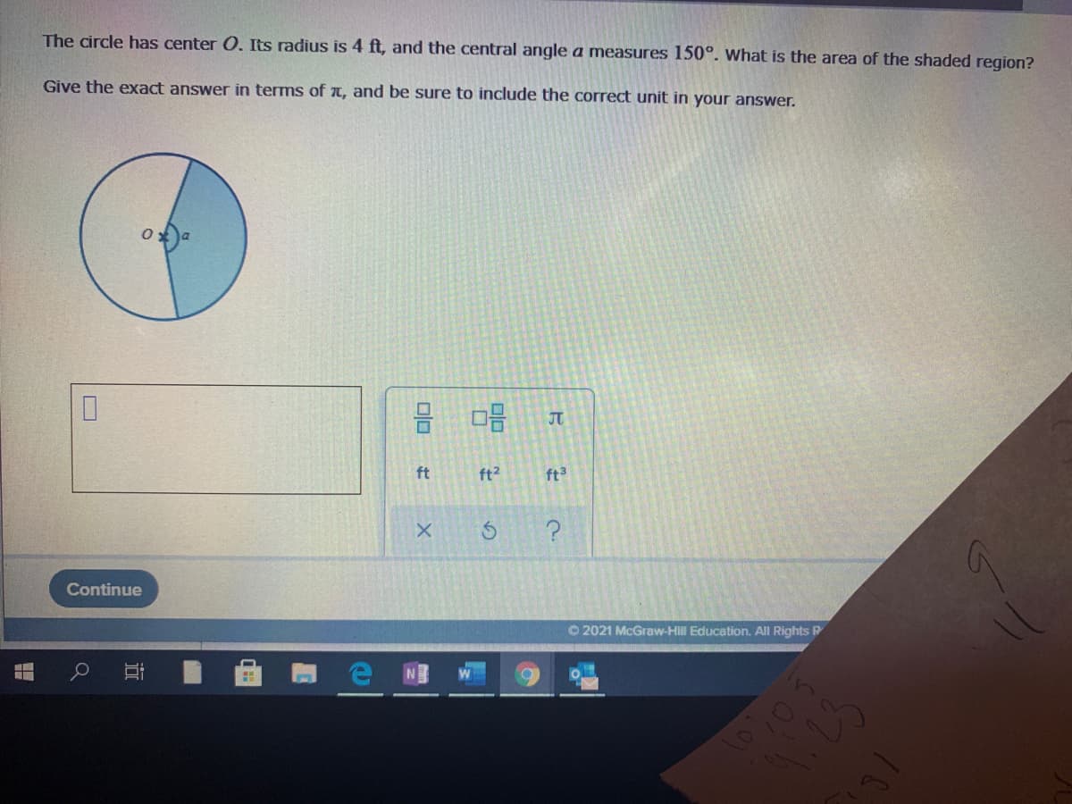 The circle has center 0. Its radius is 4 ft, and the central angle a measures 150°. What is the area of the shaded region?
Give the exact answer in terms of T, and be sure to include the correct unit in your answer.
JT
ft
ft2
ft3
Continue
O 2021 McGraw-Hill Education. All Rights P
