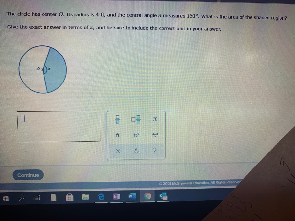The circle has center 0. Its radius is 4 ft, and the central angle a measures 150°. What is the area of the shaded region?
Give the exact answer in terms of t, and be sure to include the correct unit in your answer.
ft
ft2
ft3
Continue
O 2021 McGraw-Hill Education. All Rights Reserver

