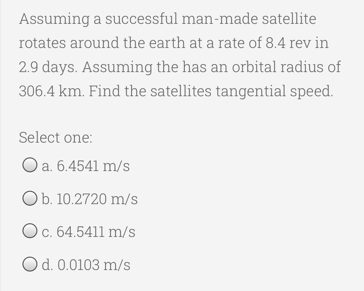 Assuming a successful man-made satellite
rotates around the earth at a rate of 8.4 rev in
2.9 days. Assuming the has an orbital radius of
306.4 km. Find the satellites tangential speed.
Select one:
a. 6.4541 m/s
O b. 10.2720 m/s
O c. 64.5411 m/s
O d. 0.0103 m/s
