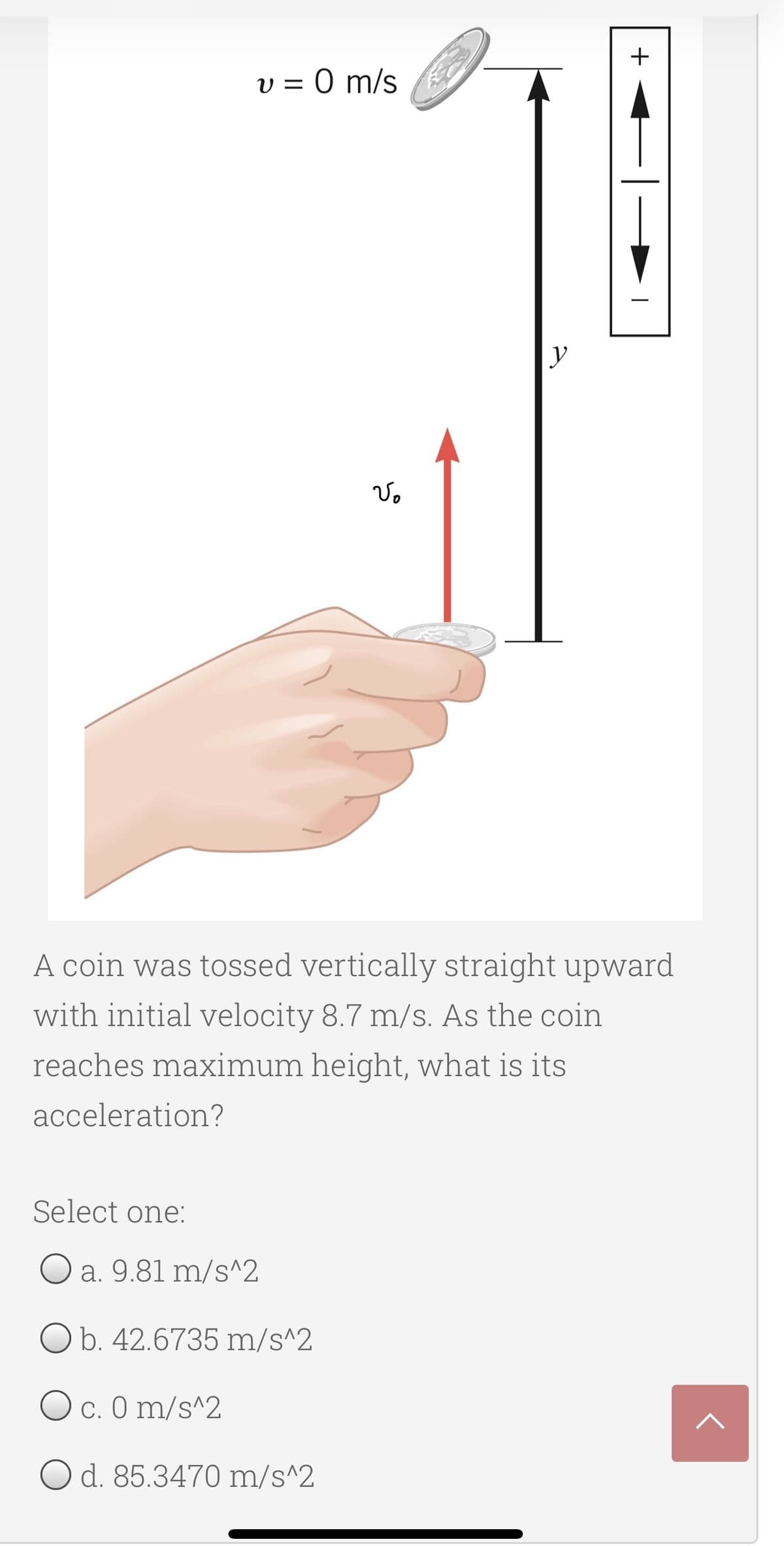 +
v = 0 m/s
A coin was tossed vertically straight upward
with initial velocity 8.7 m/s. As the coin
reaches maximum height, what is its
acceleration?
Select one:
O a. 9.81 m/s^2
O b. 42.6735 m/s^2
O c. 0 m/s^2
O d. 85.3470 m/s^2
