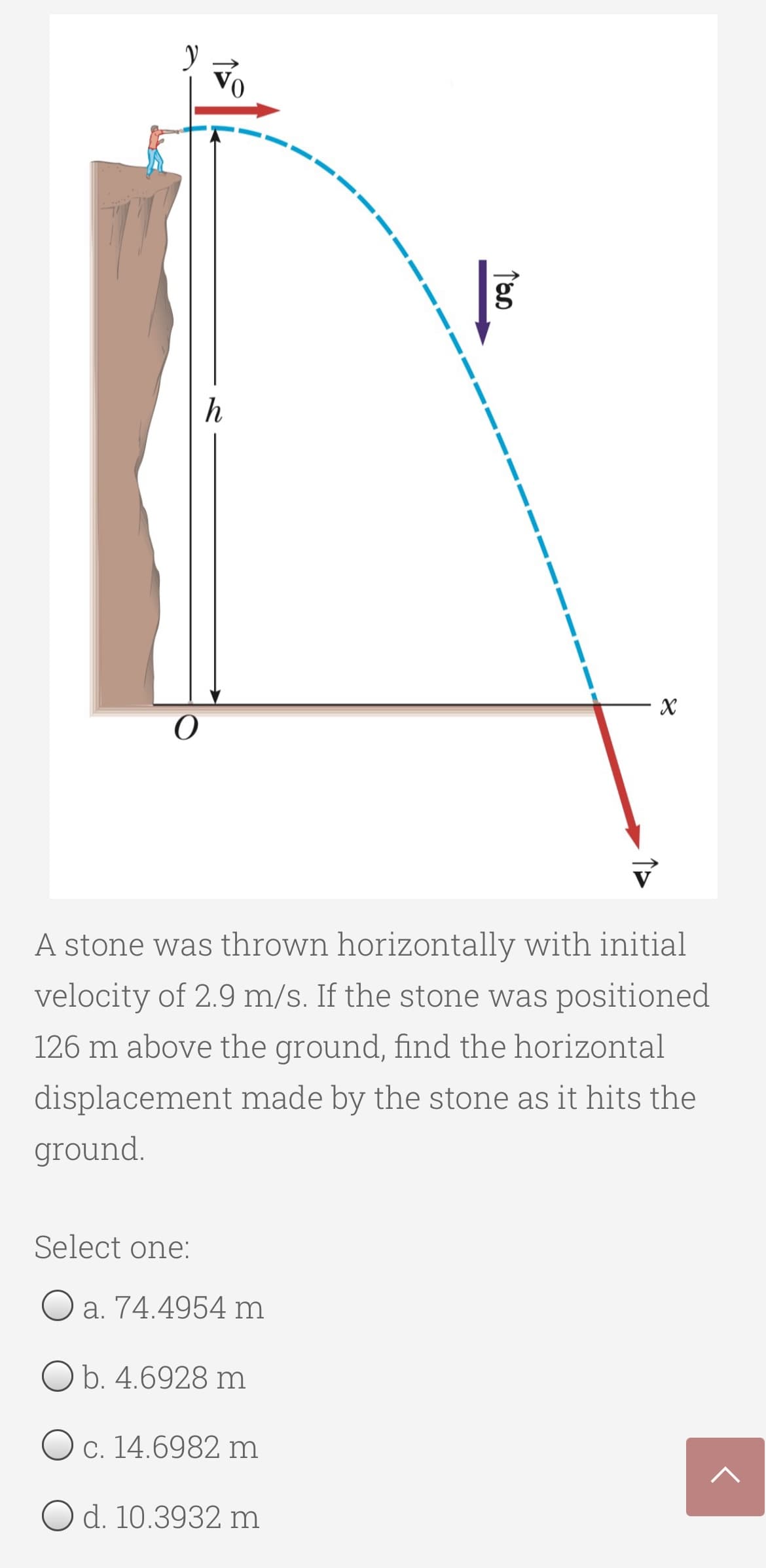 h
A stone was thrown horizontally with initial
velocity of 2.9 m/s. If the stone was positioned
126 m above the ground, find the horizontal
displacement made by the stone as it hits the
ground.
Select one:
O a. 74.4954 m
O b. 4.6928 m
O c. 14.6982 m
O d. 10.3932 m
