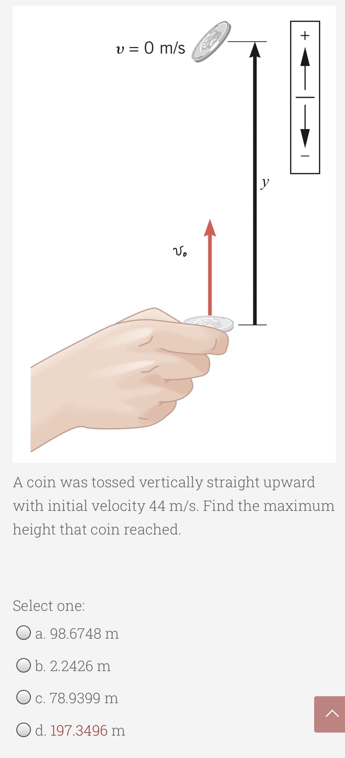 +
V = 0 m/s
y
A coin was tossed vertically straight upward
with initial velocity 44 m/s. Find the maximum
height that coin reached.
Select one:
O a. 98.6748 m
O b. 2.2426 m
O c. 78.9399 m
O d. 197.3496 m
