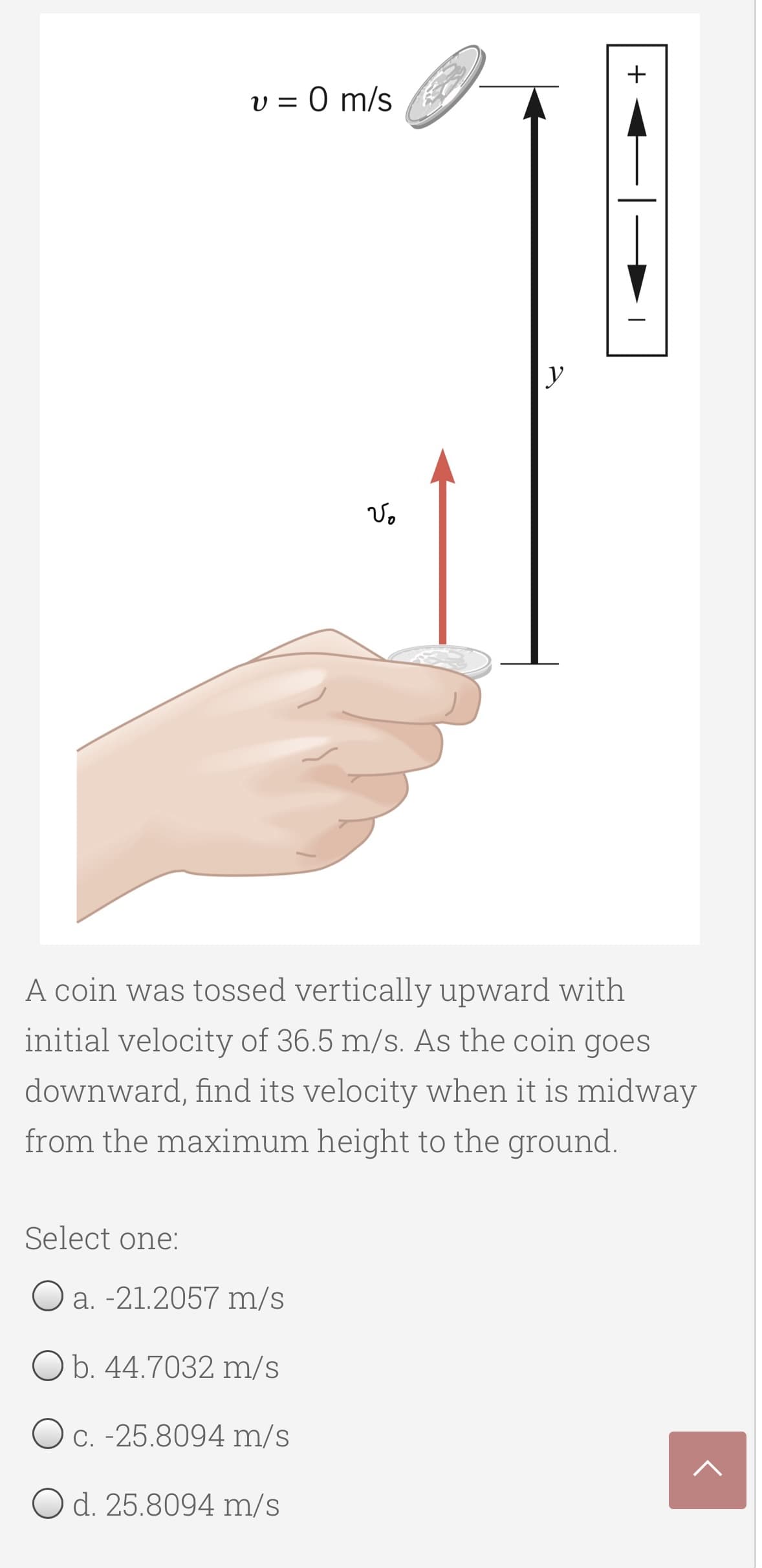 +
v = 0 m/s
A coin was tossed vertically upward with
initial velocity of 36.5 m/s. As the coin goes
downward, find its velocity when it is midway
from the maximum height to the ground.
Select one:
Oa. -21.2057 m/s
O b. 44.7032 m/s
O c. -25.8094 m/s
O d. 25.8094 m/s
