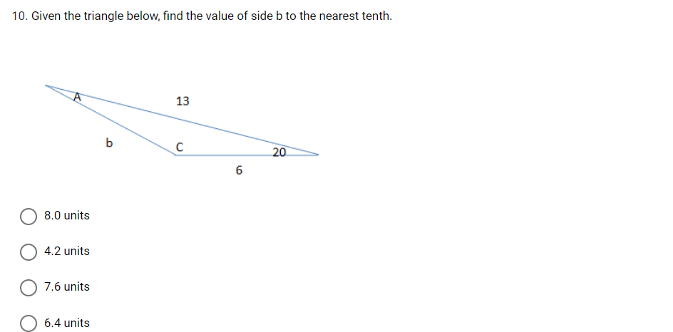 10. Given the triangle below, find the value of side b to the nearest tenth.
13
b
C
20
8.0 units
4.2 units
7.6 units
6.4 units
6