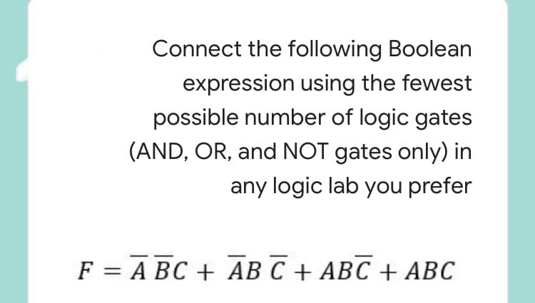 Connect the following Boolean
expression using the fewest
possible number of logic gates
(AND, OR, and NOT gates only) in
any logic lab you prefer
F 3D А ВС + АВ С + АВС + АВС
C
||
