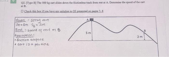 Q2. [Type B] The 500 kg cart slides down the frictionless track from rest at A. Determine the speed of the cart
at B.
Check this box if you have any solution to 02 presented on pages 7-8
Given Soring cart
SA= 5m 5₂ = 2m
Find speed of cart at B
Assumption:
friction surface
cart is a particte
•
A
5m
2m