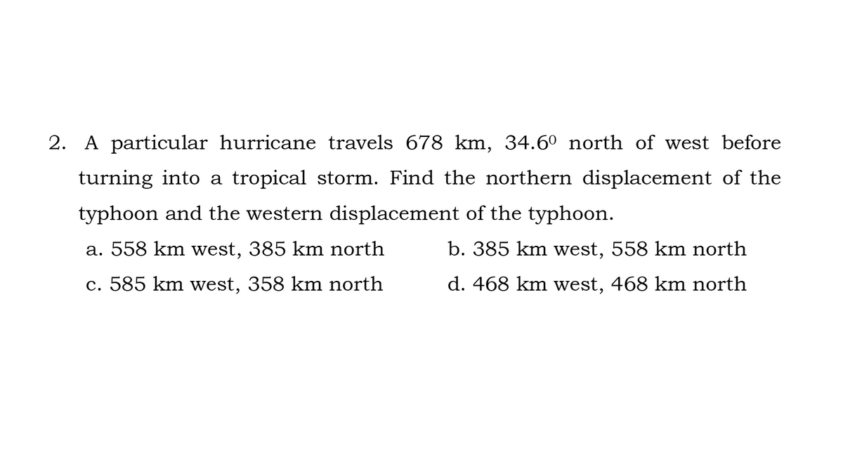2. A particular hurricane travels 678 km, 34.6° north of west before
turning into a tropical storm. Find the northern displacement of the
typhoon and the western displacement of the typhoon.
a. 558 km west, 385 km north
b. 385 km west, 558 km north
c. 585 km west, 358 km north
d. 468 km west, 468 km north
