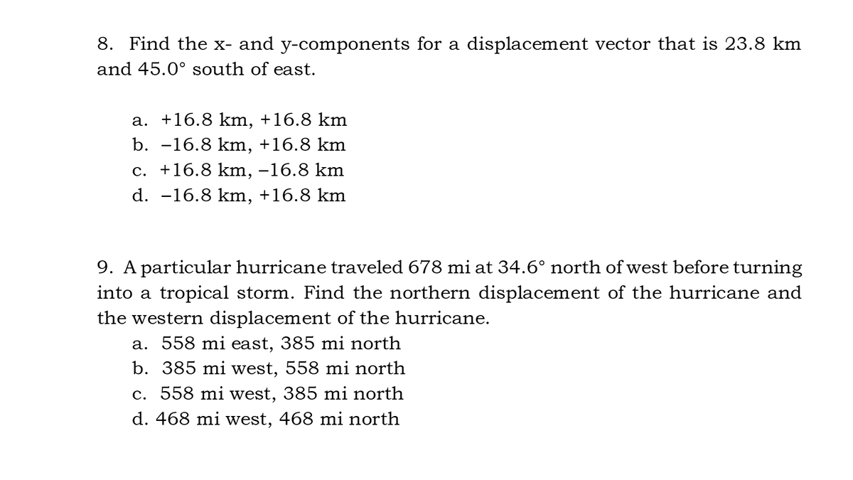 8. Find the x- and y-components for a displacement vector that is 23.8 km
and 45.0° south of east.
a. +16.8 km, +16.8 km
b. -16.8 km, +16.8 km
c. +16.8 km, –16.8 km
d. -16.8 km, +16.8 km
9. A particular hurricane traveled 678 mi at 34.6° north of west before turning
into a tropical storm. Find the northern displacement of the hurricane and
the western displacement of the hurricane.
a. 558 mi east, 385 mi north
b. 385 mi west, 558 mi north
c. 558 mi west, 385 mi north
d. 468 mi west, 468 mi north
