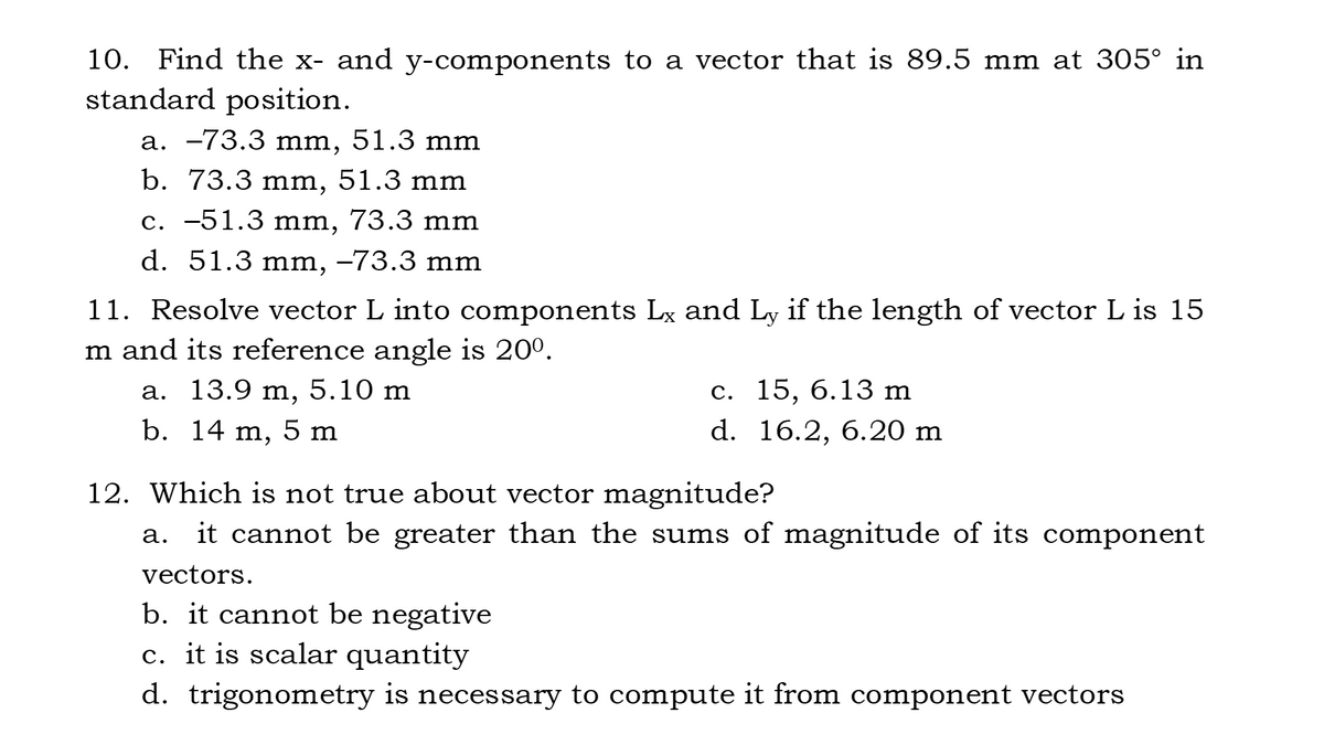 10. Find the x- and y-components to a vector that is 89.5 mm at 305° in
standard position.
a. -73.3 mm, 51.3 mm
b. 73.3 mm, 51.3 mm
с. —51.3 mm, 73.3 mm
d. 51.3 mm, –73.3 mm
11. Resolve vector L into components Lx and Ly if the length of vector L is 15
m and its reference angle is 20°.
13.9 m, 5.10 m
b. 14 m,
с. 15, 6.13 m
d. 16.2, 6.20 m
а.
5 m
12. Which is not true about vector magnitude?
it cannot be greater than the sums of magnitude of its component
а.
vectors.
b. it cannot be negative
c. it is scalar quantity
d. trigonometry is necessary to compute it from component vectors
