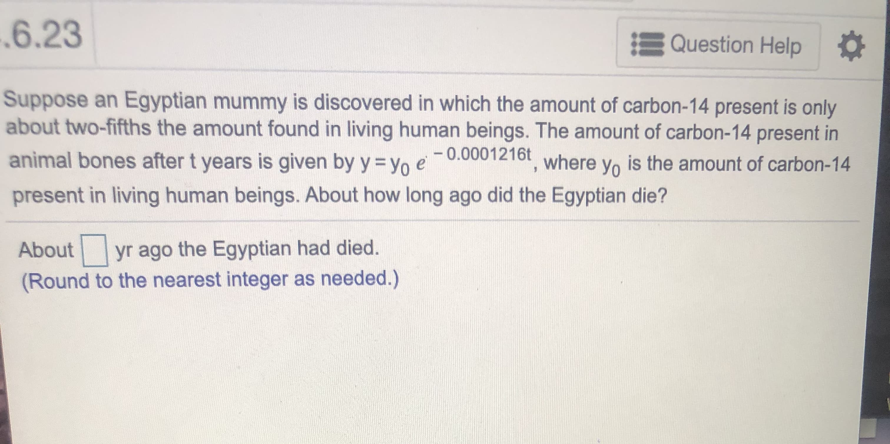 Suppose an Egyptian mummy is discovered in which the amount of carbon-14 present is only
about two-fifths the amount found in living human beings. The amount of carbon-14 present in
animal bones after t years is given by y = yo e0.0001216t where yo is the amount of carbon-14
present in living human beings. About how long ago did the Egyptian die?
About
yr ago the Egyptian had died.
