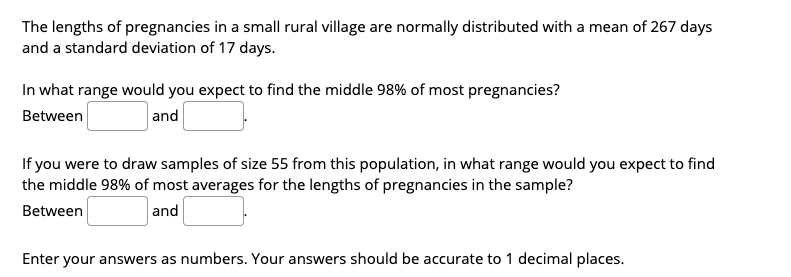 The lengths of pregnancies in a small rural village are normally distributed with a mean of 267 days
and a standard deviation of 17 days.
In what range would you expect to find the middle 98% of most pregnancies?
Between
and
If you were to draw samples of size 55 from this population, in what range would you expect to find
the middle 98% of most averages for the lengths of pregnancies in the sample?
Between
and
Enter your answers as numbers. Your answers should be accurate to 1 decimal places.
