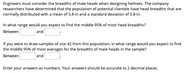 Engineers must consider the breadths of male heads when designing helmets. The company
researchers have determined that the population of potential clientele have head breadths that are
normally distributed with a mean of 5.8-in and a standard deviation of 0.8-in.
In what range would you expect to find the middle 95% of most head breadths?
Between
and
If you were to draw samples of size 42 from this population, in what range would you expect to find
the middle 95% of most averages for the breadths of male heads in the sample?
Between
and
Enter your answers as numbers. Your answers should be accurate to 2 decimal places.
