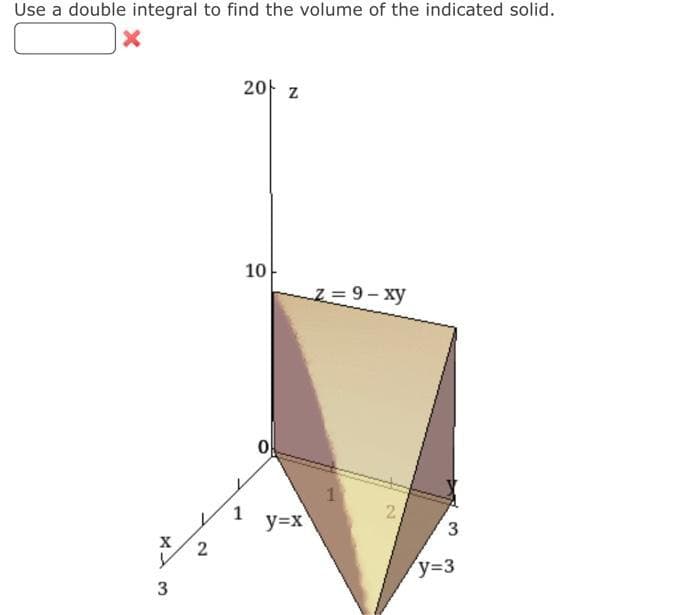 Use a double integral to find the volume of the indicated solid.
X
X13
2
20 z
10
1
-Z=9-xy
y=x
2
3
y=3