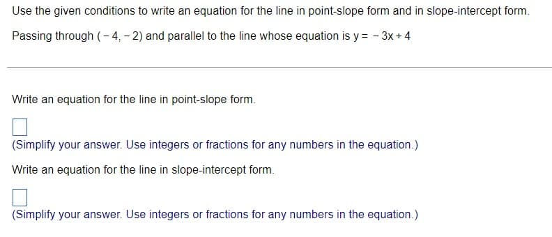 Use the given conditions to write an equation for the line in point-slope form and in slope-intercept form.
Passing through (- 4, - 2) and parallel to the line whose equation is y = - 3x + 4
Write an equation for the line in point-slope form.
(Simplify your answer. Use integers or fractions for any numbers in the equation.)
Write an equation for the line in slope-intercept form.
(Simplify your answer. Use integers or fractions for any numbers in the equation.)

