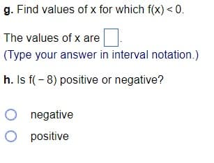 g. Find values of x for which f(x) <0.
The values of x are
(Type your answer in interval notation.)
h. Is f(- 8) positive or negative?
O negative
O positive
