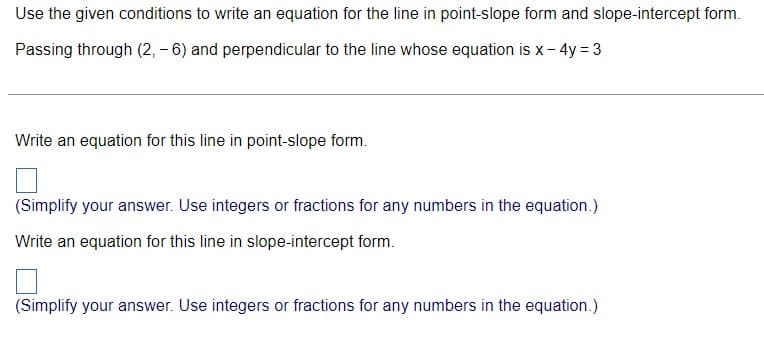 Use the given conditions to write an equation for the line in point-slope form and slope-intercept form.
Passing through (2, - 6) and perpendicular to the line whose equation is x- 4y = 3
Write an equation for this line in point-slope form.
(Simplify your answer. Use integers or fractions for any numbers in the equation.)
Write an equation for this line in slope-intercept form.
(Simplify your answer. Use integers or fractions for any numbers in the equation.)
