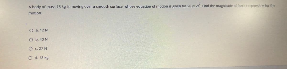 st+2t
A body of mass 15 kg is moving over a smooth surface, whose equation of motion is given by S=5t+2t. Find the magnitude of force responsible for the
motion.
O a. 12 N
O b. 40 N
O C. 27 N
O d. 18 kg
