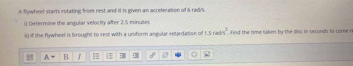 A flywheel starts rotating from rest and it is given an acceleration of 6 rad/s.
i) Determine the angular velocity after 2.5 minutes
ii) If the flywheel is brought to rest with a uniform angular retardation of 1.5 rad/s, Find the time taken by the disc in seconds to come re
B I
