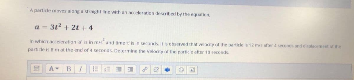 A particle moves along a straight line with an acceleration described by the equation,
a = 3t2 + 2t + 4
in which acceleration 'a' is in m/s and time 't is in seconds. It is observed that velocity of the particle is 12 m/s after 4 seconds and displacement of the
particle is 8 m at the end of 4 seconds. Determine the Velocity of the particle after 10 seconds.
BI
三 三| 道
