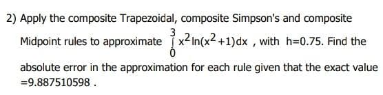 2) Apply the composite Trapezoidal, composite Simpson's and composite
Midpoint rules to approximate x2In(x2 +1)dx , with h=0.75. Find the
absolute error in the approximation for each rule given that the exact value
=9.887510598.
