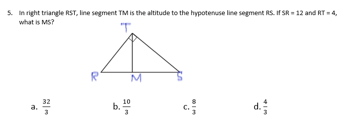 5. In right triangle RST, line segment TM is the altitude to the hypotenuse line segment RS. If SR = 12 and RT = 4,
%3D
what is MS?
"T.
R
M
32
а.
3
10
b.
С.
d.
