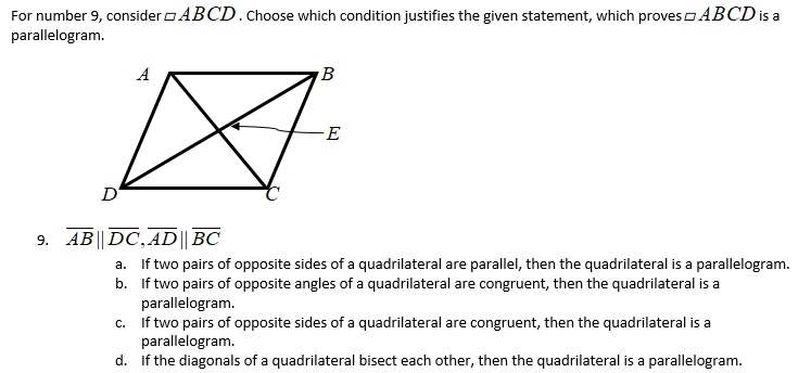 For number 9, consider o ABCD.choose which condition justifies the given statement, which proveso ABCD is a
parallelogram.
A
B
-E
D
9. AB|| DC, AD|| BC
a. If two pairs of opposite sides of a quadrilateral are parallel, then the quadrilateral is a parallelogram.
b. If two pairs of opposite angles of a quadrilateral are congruent, then the quadrilateral is a
parallelogram.
c. If two pairs of opposite sides of a quadrilateral are congruent, then the quadrilateral is a
parallelogram.
d. If the diagonals
a quadrilateral bisect each other, then the quadrilateral is a parallelogram.
