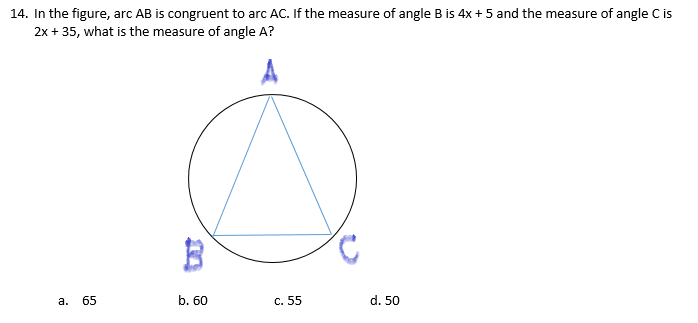 14. In the figure, arc AB is congruent to arc AC. If the measure of angle B is 4x + 5 and the measure of angle C is
2x + 35, what is the measure of angle A?
65
b. 60
c. 55
d. 50
а.
