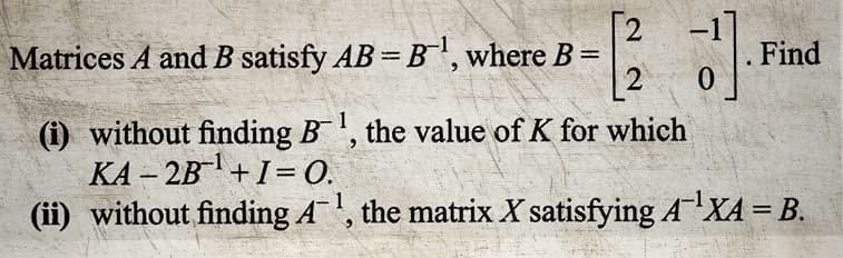 [21]
0
(i) without finding B¹, the value of K for which
KA-2B¹+1=0.
(ii) without finding A¹, the matrix X satisfying A ¹XA = B.
Matrices A and B satisfy AB=B¹, where B =
Find