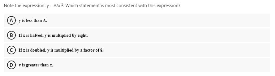 Note the expression: y = A/x 3. Which statement is most consistent with this expression?
A y is less than A.
B Ifx is halved, y is multiplied by eight.
If x is doubled, y is multiplied by a factor of 8.
D y is greater than x.
