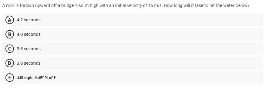 A rock is thrown upward off a bridge 10.0-m high with an initial velocity of 16 m/s. How long will it take to hit the water below?
(A) 4.2 seconds
(B) 4.0 seconds
3.6 seconds
(D) 3.8 seconds
E) 448 mph, 9.45° N of E
