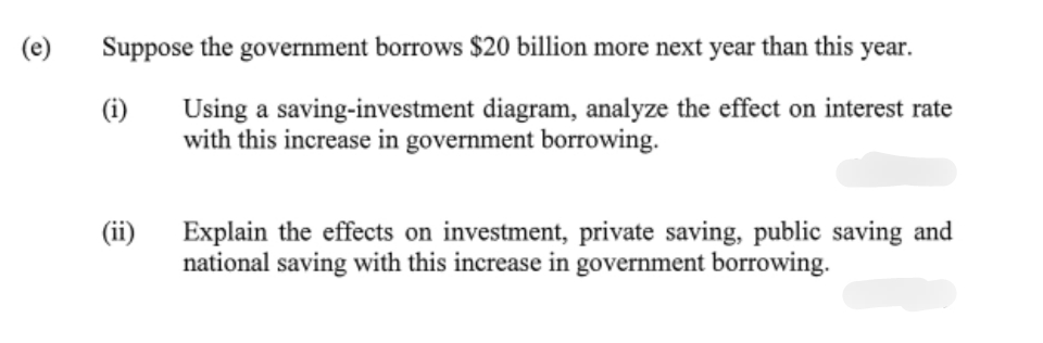 (e)
Suppose the government borrows $20 billion more next year than this year.
Using a saving-investment diagram, analyze the effect on interest rate
with this increase in government borrowing.
(i)
(ii)
Explain the effects on investment, private saving, public saving and
national saving with this increase in government borrowing.
