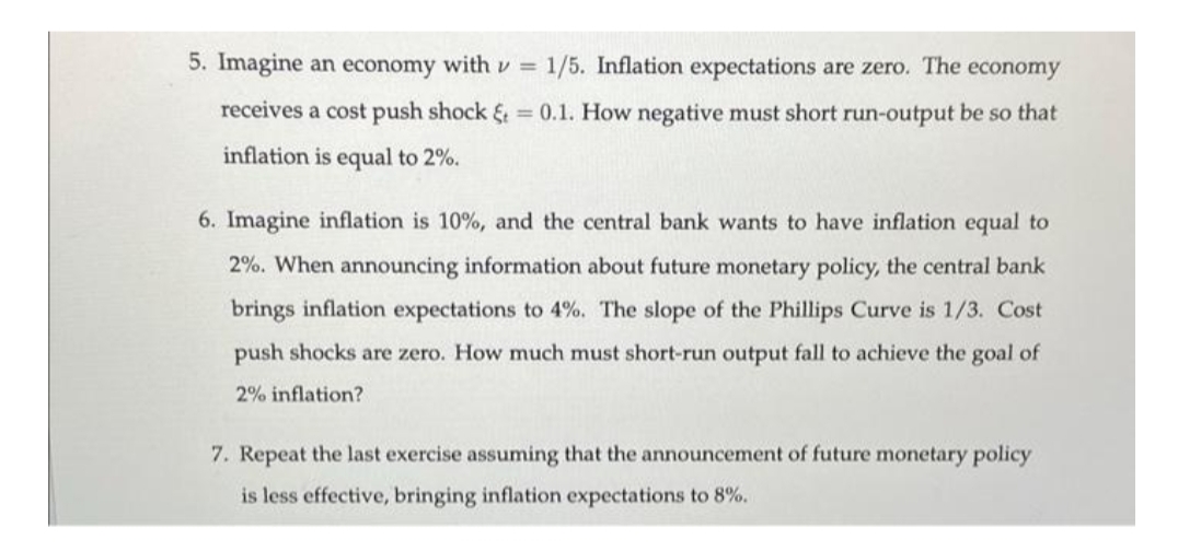 5. Imagine an economy withv = 1/5. Inflation expectations are zero. The
economy
receives a cost push shock & = 0.1. How negative must short run-output be so that
inflation is equal to 2%.
6. Imagine inflation is 10%, and the central bank wants to have inflation equal to
2%. When announcing information about future monetary policy, the central bank
brings inflation expectations to 4%. The slope of the Phillips Curve is 1/3. Cost
push shocks are zero. How much must short-run output fall to achieve the goal of
2% inflation?
7. Repeat the last exercise assuming that the announcement of future monetary policy
is less effective, bringing inflation expectations to 8%.
