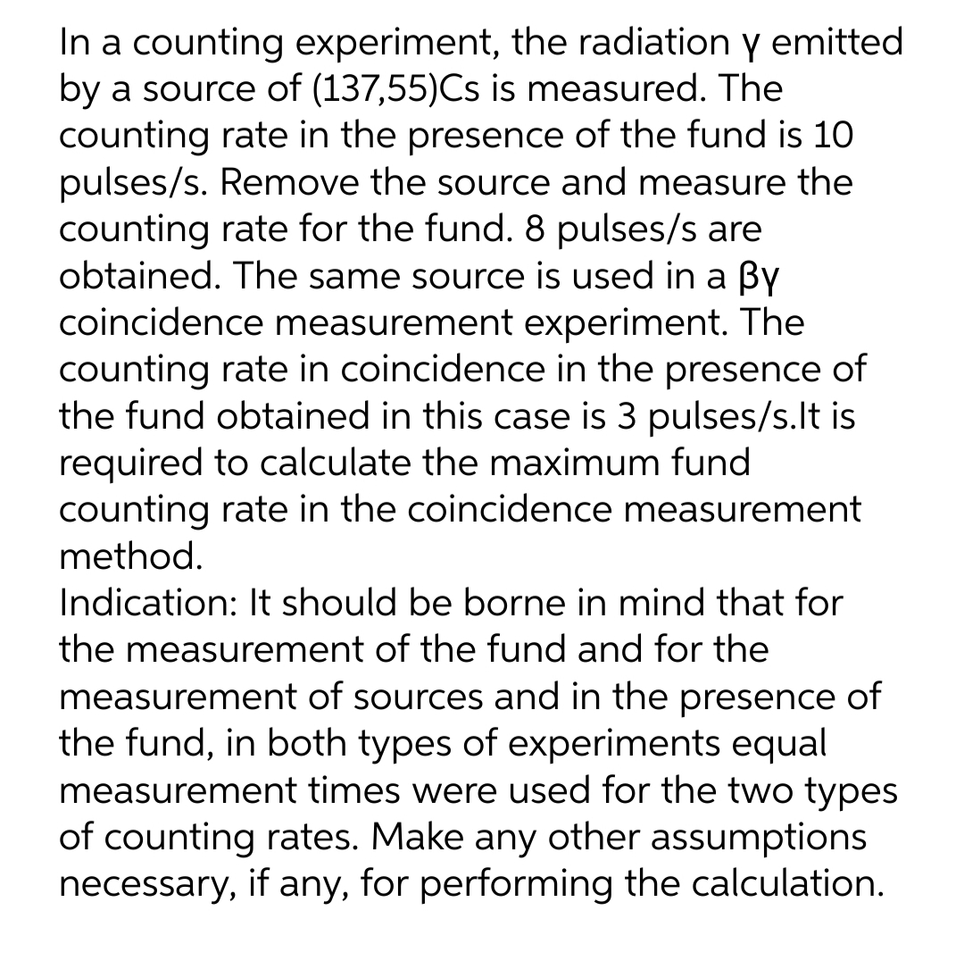 In a counting experiment, the radiation y emitted
by a source of (137,55)Cs is measured. The
counting rate in the presence of the fund is 10
pulses/s. Remove the source and measure the
counting rate for the fund. 8 pulses/s are
obtained. The same source is used in a By
coincidence measurement experiment. The
counting rate in coincidence in the presence of
the fund obtained in this case is 3 pulses/s.lt is
required to calculate the maximum fund
counting rate in the coincidence measurement
method.
Indication: It should be borne in mind that for
the measurement of the fund and for the
measurement of sources and in the presence of
the fund, in both types of experiments equal
measurement times were used for the two types
of counting rates. Make any other assumptions
necessary, if any, for performing the calculation.
