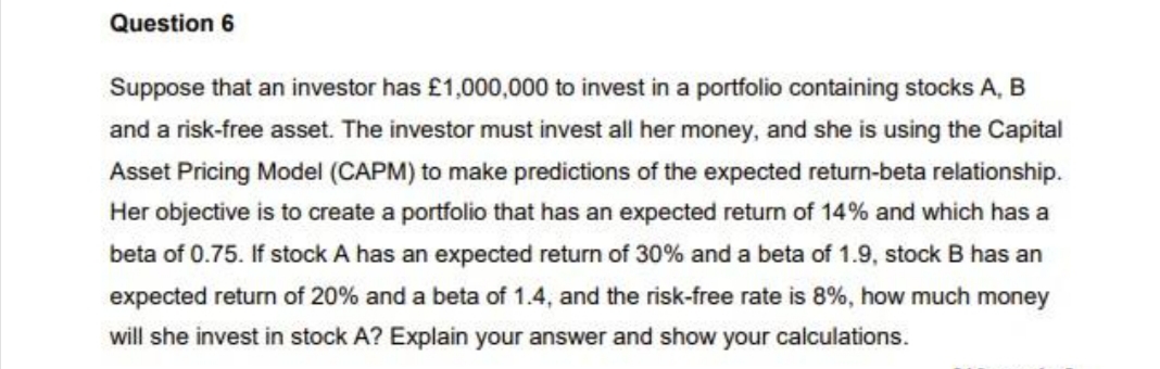 Question 6
Suppose that an investor has £1,000,000 to invest in a portfolio containing stocks A, B
and a risk-free asset. The investor must invest all her money, and she is using the Capital
Asset Pricing Model (CAPM) to make predictions of the expected return-beta relationship.
Her objective is to create a portfolio that has an expected return of 14% and which has a
beta of 0.75. If stock A has an expected return of 30% and a beta of 1.9, stock B has an
expected return of 20% and a beta of 1.4, and the risk-free rate is 8%, how much money
will she invest in stock A? Explain your answer and show your calculations.
