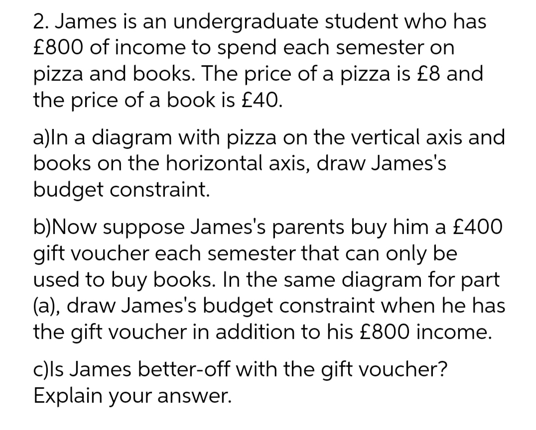 2. James is an undergraduate student who has
£800 of income to spend each semester on
pizza and books. The price of a pizza is £8 and
the price of a book is £40.
a)ln a diagram with pizza on the vertical axis and
books on the horizontal axis, draw James's
budget constraint.
b)Now suppose James's parents buy him a £400
gift voucher each semester that can only be
used to buy books. In the same diagram for part
(a), draw James's budget constraint when he has
the gift voucher in addition to his £800 income.
c)ls James better-off with the gift voucher?
Explain your answer.
