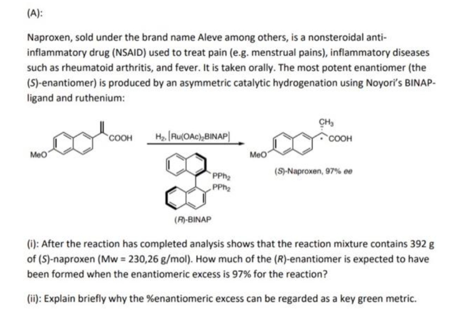 (A):
Naproxen, sold under the brand name Aleve among others, is a nonsteroidal anti-
inflammatory drug (NSAID) used to treat pain (e.g. menstrual pains), inflammatory diseases
such as rheumatoid arthritis, and fever. It is taken orally. The most potent enantiomer (the
(S)-enantiomer) is produced by an asymmetric catalytic hydrogenation using Noyori's BINAP-
ligand and ruthenium:
CH3
Ha Ru(OAc),BINAP)
COOH
COOH
Meo
Meo
PPH2
(S)-Naproxen, 97% 00
PPH2
(R)-BINAP
(i): After the reaction has completed analysis shows that the reaction mixture contains 392 g
of (S)-naproxen (Mw = 230,26 g/mol). How much of the (R)-enantiomer is expected to have
been formed when the enantiomeric excess is 97% for the reaction?
(ii): Explain briefly why the %enantiomeric excess can be regarded as a key green metric.
