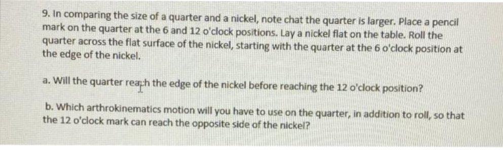9. In comparing the size of a quarter and a nickel, note chat the quarter is larger. Place a pencil
mark on the quarter at the 6 and 12 o'clock positions. Lay a nickel flat on the table. Roll the
quarter across the flat surface of the nickel, starting with the quarter at the 6 o'clock position at
the edge of the nickel.
a. Will the quarter reaph the edge of the nickel before reaching the 12 o'clock position?
b. Which arthrokinematics motion will you have to use on the quarter, in addition to roll, so that
the 12 o'clock mark can reach the opposite side of the nickel?
