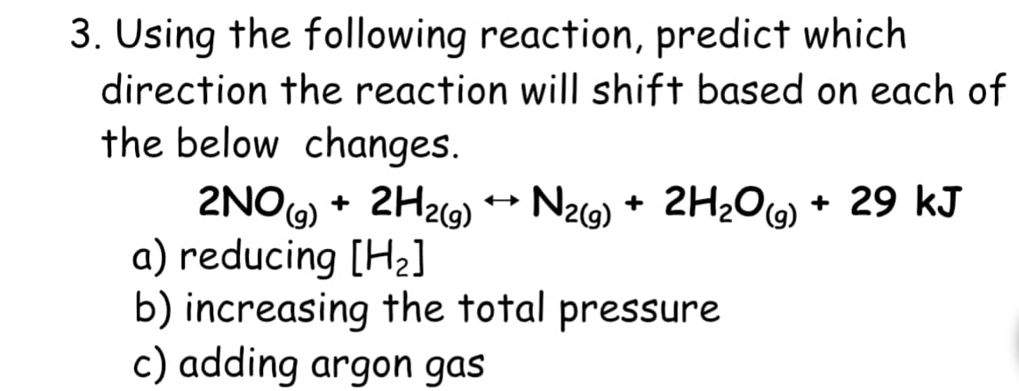 3. Using the following reaction, predict which
direction the reaction will shift based on each of
the below changes.
2NOG) + 2H2G) N29) + 2H¿O6) + 29 kJ
a) reducing [H2]
b) increasing the total pressure
c) adding argon gas
Nz9) + 2H20(6)
