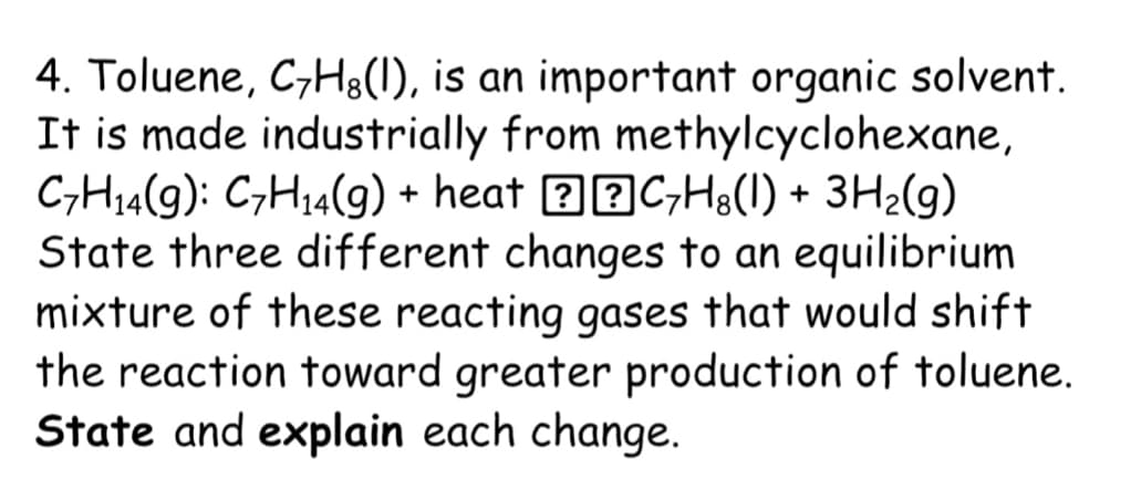 4. Toluene, C;H8(1), is an important organic solvent.
It is made industrially from methylcyclohexane,
C,H14(g): C,H14(g) + heat ? 2C;H8(1) + 3H2(g)
State three different changes to an equilibrium
mixture of these reacting gases that would shift
the reaction toward greater production of toluene.
State and explain each change.
