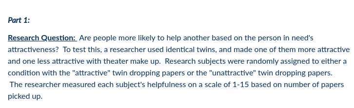 Part 1:
Research Question: Are people more likely to help another based on the person in need's
attractiveness? To test this, a researcher used identical twins, and made one of them more attractive
and one less attractive with theater make up. Research subjects were randomly assigned to either a
condition with the "attractive" twin dropping papers or the "unattractive" twin dropping papers.
The researcher measured each subject's helpfulness on a scale of 1-15 based on number of papers
picked up.
