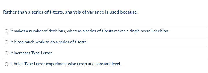 Rather than a series of t-tests, analysis of variance is used because
O it makes a number of decisions, whereas a series of t-tests makes a single overall decision.
O it is too much work to do a series of t-tests.
it increases Type I error.
O it holds Type l error (experiment wise error) at a constant level.
