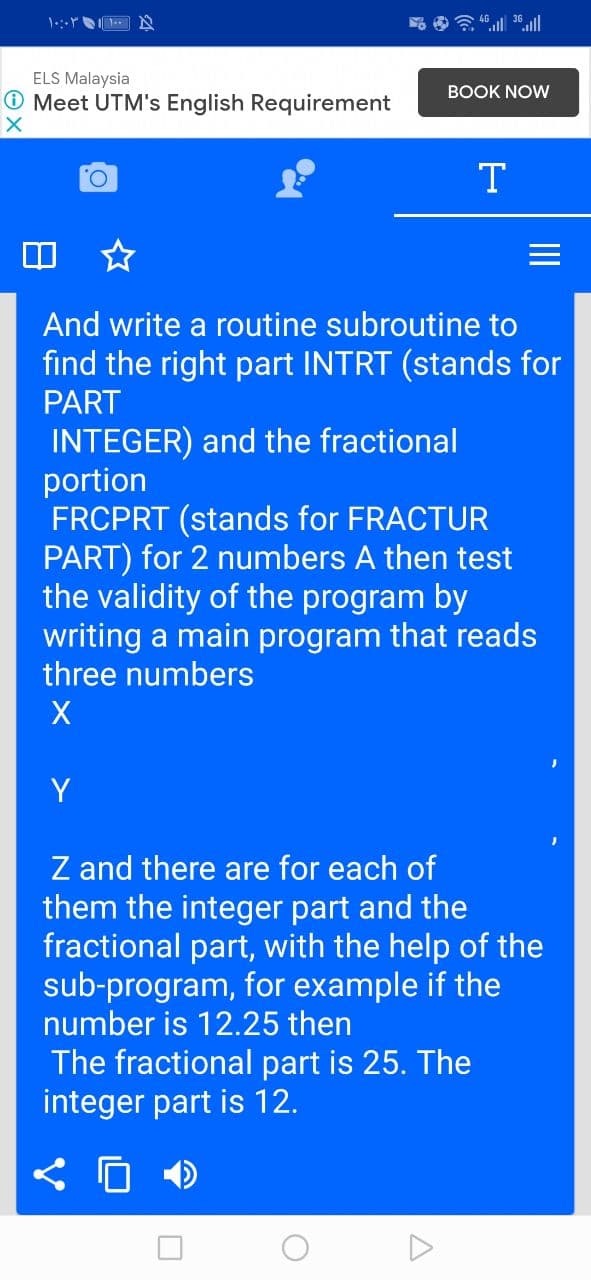 ELS Malaysia
BOOK NOW
O Meet UTM's English Requirement
O.
T
And write a routine subroutine to
find the right part INTRT (stands for
PART
INTEGER) and the fractional
portion
FRCPRT (stands for FRACTUR
PART) for 2 numbers A then test
the validity of the program by
writing a main program that reads
three numbers
Y
Z and there are for each of
them the integer part and the
fractional part, with the help of the
sub-program, for example if the
number is 12.25 then
The fractional part is 25. The
integer part is 12.
II
