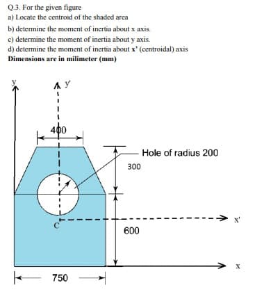 Q.3. For the given figure
a) Locate the centroid of the shaded area
b) determine the moment of inertia about x axis.
c) determine the moment of inertia about y axis.
d) determine the moment of inertia about x' (centroidal) axis
Dimensions are in milimeter (mm)
400
Hole of radius 200
300
x'
600
750

