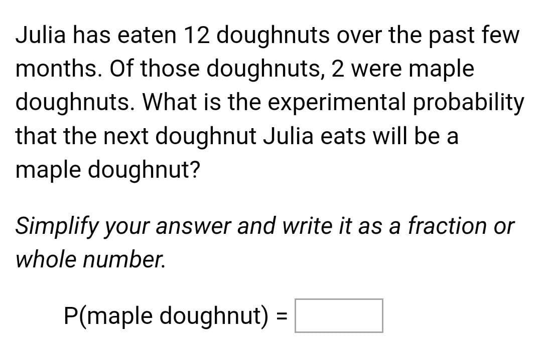 Julia has eaten 12 doughnuts over the past few
months. Of those doughnuts, 2 were maple
doughnuts. What is the experimental probability
that the next doughnut Julia eats will be a
maple doughnut?
Simplify your answer and write it as a fraction or
whole number.
P(maple doughnut) =
