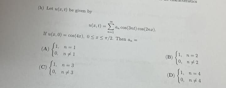 (h) Let u(x, t) be given by
u(x, t) =an cos(3nt) cos(2nx).
n=1
If u(x,0) = cos(4x), 0≤x≤r/2. Then a₁ =
f1, n = 1
(A)
0, n #1
n = 3
0, n #3
(C)
{$.
(B)
(D)
teristics
1, n = 2
0, n #2
(1,
0,
n = 4
n #4