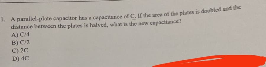 1. A parallel-plate capacitor has a capacitance of C. If the area of the plates is doubled and the
distance between the plates is halved, what is the new capacitance?
A) C/4
B) C/2
C) 2C
D) 4C